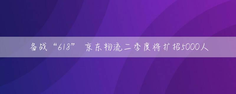 备战“618” 京东物流二季度将扩招5000人